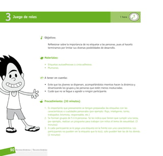 Reconociéndonos / Reconociéndolos
90
Objetivo:
Reflexionar sobre la importancia de no etiquetar a las personas, pues al hacerlo
terminamos por limitar sus diversas posibilidades de desarrollo.
Materiales:
• Etiquetas autoadhesivas o cinta adhesiva.
• Plumones.
A tener en cuenta:
• Evite que los jóvenes se dispersen, acompañándolos mientras hacen la dinámica y
dinamizando los grupos y las personas que estén menos involucradas.
• Cuide que no se llegue a agredir a ningún participante.
Procedimiento: (30 minutos)
1. Es importante que previamente se tengan preparadas las etiquetas con las
características o cualidades personales (por ejemplo: flojo, inteligente, tonto,
trabajador, bromista, responsable, etc.)
2. Se forman grupos de 5 ó 6 personas. Se les indica que tienen que cumplir una tarea,
por ejemplo, realizar un programa para trabajar con niños el tema de sexualidad. (3
minutos)
3. A cada participante se le pega una etiqueta en la frente con una característica. Los
participantes no pueden ver la etiqueta que le tocó, solo pueden leer las de los demás.
(2 minutos)
Juego de roles
3 1 hora
 