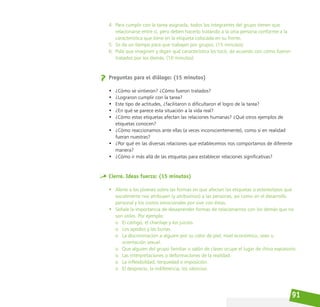 91
4. Para cumplir con la tarea asignada, todos los integrantes del grupo tienen que
relacionarse entre sí, pero deben hacerlo tratando a la otra persona conforme a la
característica que tiene en la etiqueta colocada en su frente.
5. Se da un tiempo para que trabajen por grupos. (15 minutos)
6. Pida que imaginen y digan qué característica les tocó, de acuerdo con cómo fueron
tratados por los demás. (10 minutos)
Preguntas para el diálogo: (15 minutos)
• ¿Cómo se sintieron? ¿Cómo fueron tratados?
• ¿Lograron cumplir con la tarea?
• Este tipo de actitudes, ¿facilitaron o dificultaron el logro de la tarea?
• ¿En qué se parece esta situación a la vida real?
• ¿Cómo estas etiquetas afectan las relaciones humanas? ¿Qué otros ejemplos de
etiquetas conocen?
• ¿Cómo reaccionamos ante ellas (a veces inconscientemente), como si en realidad
fueran nuestras?
• ¿Por qué en las diversas relaciones que establecemos nos comportamos de diferente
manera?
• ¿Cómo ir más allá de las etiquetas para establecer relaciones significativas?
Cierre. Ideas fuerza: (15 minutos)
• Alerte a los jóvenes sobre las formas en que afectan las etiquetas o estereotipos que
socialmente nos atribuyen (y atribuimos) a las personas, así como en el desarrollo
personal y los costos emocionales por vivir con éstas.
• Señale la importancia de desaprender formas de relacionarnos con los demás que no
son útiles. Por ejemplo:
o El castigo, el chantaje y los juicios.
o Los apodos y las burlas.
o La discriminación a alguien por su color de piel, nivel económico, sexo u
orientación sexual.
o Que alguien del grupo familiar o salón de clases ocupe el lugar de chivo expiatorio.
o Las interpretaciones o deformaciones de la realidad.
o La inflexibilidad, terquedad e imposición.
o El desprecio, la indiferencia, los silencios.
 