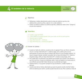 93
El tendedero de la violencia
4 1 hora y
20 minutos
Objetivos:
• Reflexionar y hablar abiertamente sobre los tipos de violencia que las y los
adolescentes y jóvenes sufren y ejercen en su vida cotidiana.
• Enlazar la violencia sufrida a la violencia ejercida y reflexionar sobre cómo “romper el
círculo de la violencia”.
Materiales:
• Cuerda o soga de tendal.
• Cuatro pedazos de papel tamaño carta para cada uno de los participantes.
• Ganchos para el tendal.
• Hoja informativa Nº 1. Violencia.
• Hoja informativa Nº 2. Violencia de género.
A tener en cuenta:
• Cuando se habla de violencia, se piensa solo en agresión física, por ello es necesario
recurrir a la Hoja informativa Nº 1. Violencia (pág. 221) y leerla junto con los
participantes (a menos que esto ya hubiese sido hecho en una actividad anterior). En
caso se tenga el tiempo, también se pueden leer la Hoja informativa Nº 2. Violencia
de género (pág. 224) y la Hoja informativa Nº 3. Violencia sexual (pág. 227).
• No se debe decir inicialmente a los jóvenes que tendrán que mostrar a los demás lo
que han escrito en el ejercicio individual, pues si fuera así podrían no involucrarse en
una reflexión personal del modo intenso que se pretende que hagan.
• Posteriormente, si no quieren compartir lo que escribieron, se debe respetar su
decisión.
• Usando esta técnica hemos observado que para los jóvenes resulta más fácil hablar
sobre la violencia que sufren, cuando sucede fuera de la casa. Pero cuando se trata de
 
