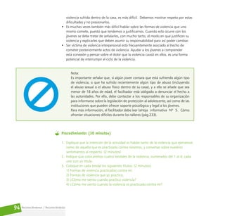 Reconociéndonos / Reconociéndolos
94
violencia sufrida dentro de la casa, es más difícil. Debemos mostrar respeto por estas
dificultades y no presionarlos.
• Es muchas veces también más difícil hablar sobre las formas de violencia que uno
mismo comete, puesto que tendemos a justificarnos. Cuando esto ocurre con los
jóvenes se debe tratar de señalarles, con mucho tacto, el modo en que justifican su
violencia y explicarles que deben asumir su responsabilidad para así poder cambiar.
• Ser víctima de violencia interpersonal está frecuentemente asociado al hecho de
cometer posteriormente actos de violencia. Ayudar a los jóvenes a comprender
esta conexión y pensar sobre el dolor que la violencia causó en ellos, es una forma
potencial de interrumpir el ciclo de la violencia.
Nota:
Es importante señalar que, si algún joven contara que está sufriendo algún tipo
de violencia, o que ha sufrido recientemente algún tipo de abuso (incluyendo
el abuso sexual o el abuso físico dentro de su casa), y a ello se añade que sea
menor de 18 años de edad, el facilitador está obligado a denunciar el hecho a
las autoridades. Por ello, debe contactar a los responsables de su organización
para informarse sobre la legislación de protección al adolescente, así como de las
instituciones que pueden ofrecer soporte psicológico y legal a los jóvenes.
Para más información, el facilitador debe leer laHoja informativa Nº 5. Cómo
afrontar situaciones difíciles durante los talleres (pág.233).
Procedimiento: (30 minutos)
1. Explique que la intención de la actividad es hablar tanto de la violencia que ejercemos
como de aquella que es practicada contra nosotros, y conversar sobre nuestros
sentimientos al respecto. (2 minutos)
2. Indique que colocaremos cuatro tendales de la violencia, numerados del 1 al 4, cada
uno con un título.
3. Coloque en cada tendal los siguientes títulos: (2 minutos)
1) Formas de violencia practicadas contra mí.
2) Formas de violencia que yo practico.
3) ¿Cómo me siento cuando practico violencia?
4) ¿Cómo me siento cuando la violencia es practicada contra mí?
 