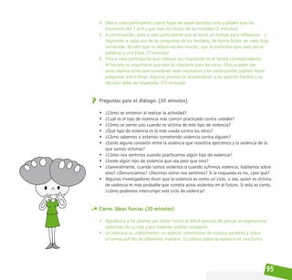 95
4. Dele a cada participante cuatro hojas de papel tamaño carta y pídales que las
enumeren del 1 al 4 y que lean los títulos de los tendales (2 minutos)
5. A continuación, pida a cada participante que se tome un tiempo para reflexionar y
responder a cada una de las preguntas de los tendales, de forma breve, en cada hoja
numerada. Resalte que no deben escribir mucho, que es preferible que usen pocas
palabras o una frase. (7 minutos)
6. Pida a cada participante que coloque sus respuestas en el tendal correspondiente.
Al hacerlo es importante que lean la respuesta para los otros. Ellos pueden dar
otras explicaciones que consideren sean necesarias y los participantes podrán hacer
preguntas sobre éstas. Algunos jóvenes se sorprenderán y no querrán hacerlo y su
decisión debe ser respetada. (15 minutos)
Preguntas para el diálogo: (30 minutos)
• ¿Cómo se sintieron al realizar la actividad?
• ¿Cuál es el tipo de violencia más común practicada contra ustedes?
• ¿Cómo se siente uno cuando es víctima de este tipo de violencia?
• ¿Qué tipo de violencia es la más usada contra los otros?
• ¿Cómo sabemos si estamos cometiendo violencia contra alguien?
• ¿Existe alguna conexión entre la violencia que nosotros ejercemos y la violencia de la
que somos víctimas?
• ¿Cómo nos sentimos cuando practicamos algún tipo de violencia?
• ¿Existe algún tipo de violencia que sea peor que otra?
• ¿Generalmente, cuando somos violentos o cuando sufrimos violencia, hablamos sobre
esto? ¿Denunciamos? ¿Decimos cómo nos sentimos? Si la respuesta es no, ¿por qué?
• Algunos investigadores dicen que la violencia es como un ciclo, o sea, quien es víctima
de violencia es más probable que cometa actos violentos en el futuro. Si esto es cierto,
¿cómo podemos interrumpir este ciclo de violencia?
Cierre. Ideas fuerza: (20 minutos)
• Agradezca a los jóvenes por haber hecho el difícil ejercicio de pensar en experiencias
dolorosas de su vida y por haberlas podido compartir.
• La violencia es, infelizmente, un aspecto constitutivo de nuestra sociedad y todos
la hemos sufrido de diferentes maneras. El callarse sobre la violencia es una forma
 