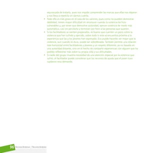 Reconociéndonos / Reconociéndolos
96
equivocada de tratarla, pues nos impide comprender las marcas que ellas nos dejaron
y nos lleva a repetirla sin darnos cuenta.
• Todo ello es más grave en el caso de los varones, pues como no pueden demostrar
debilidad, tienen mayor dificultad en reconocer cuando la violencia les hizo
vulnerables y, por tener que demostrar autoridad, ejercen violencia de modo más
automático, casi sin percibirlo y terminan por herir a las personas que quieren.
• Si los facilitadores se sienten preparados, es bueno que cuenten un poco sobre la
violencia que han sufrido y ejercido, sobre todo si esta se encuentra próxima a la
experiencia que las y los jóvenes han expresado. Eso puede hacerles ver mejor que la
violencia, aun cuando es dura, puede ser sobrellevada. También permite una relación
más horizontal entre facilitadores y jóvenes y un respeto diferente, ya no basado en
una autoridad distante, sino en el hecho de compartir experiencias con alguien que ha
podido reflexionar más sobre su propia vida y sus dificultades.
• Si nadie del grupo muestra necesidad de una atención especial por la violencia que
sufrió, el facilitador puede considerar que los recursos de ayuda que el joven tuvo
suplieron esta demanda.
 