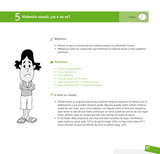 97
Violencia sexual: ¿es o no es?
5 1 hora
Objetivos:
• Precisar lo que se comprende por violencia sexual y sus diferentes formas.
• Reflexionar sobre las condiciones que fomentan la violencia sexual y cómo podemos
prevenirla.
Materiales:
• Pizarra o papelógrafos.
• Tizas o plumones.
• Cinta adhesiva.
• Hoja de apoyo con los casos.
• Hoja informativa Nº 3. Violencia sexual.
• Hoja informativa Nº 2. Violencia de género.
A tener en cuenta:
• Pueden existir en el grupo jóvenes que sufrieron violencia sexual en la infancia o en la
adolescencia y que pueden necesitar ayuda. Algunos pueden haber sufrido violencia
sexual de una mujer, pero nunca hablaron con alguien sobre el tema por vergüenza,
pues tenían la idea de que nadie creería que un varón puede ser víctima de una mujer.
Otros, podrían saber de amigos que han sido víctimas de violencia sexual.
• El facilitador debe prepararse para esta actividad revisando las hojas informativas
sobre violencia sexual (pág. 227) y de género (pág. 224) y la Hoja informativa Nº 5.
Cómo afrontar situaciones difíciles durante los talleres (pág. 233).
 