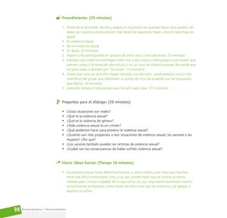 Reconociéndonos / Reconociéndolos
98
Procedimiento: (30 minutos)
1. Antes de la actividad, escriba y pegue en la pizarra (en grandes letras que puedan ser
leídas por quienes se encuentran más lejos) las siguientes frases, una en cada hoja de
papel:
• Es violencia sexual.
• No es violencia sexual.
• En duda. (2 minutos)
2. Separe a los participantes en grupos de entre tres y cinco personas. (5 minutos)
3. Explique que usted va a entregar entre uno y dos casos a cada grupo y que quiere que
piensen sobre si la situación descrita es o no un caso de violencia sexual. Recuerde que
no pasa nada si deciden por “En duda”. (3 minutos)
4. Aclare que una vez que ellos hayan tomado una decisión, usted pedirá a uno o más
miembros del grupo que defiendan su punto de vista de acuerdo con las respuestas
que dieron. (3 minutos)
5. Conceda tiempo a cada grupo para discutir cada caso. (17 minutos)
Preguntas para el diálogo: (20 minutos)
• ¿Estas situaciones son reales?
• ¿Qué es la violencia sexual?
• ¿Qué es la violencia de género?
• ¿Toda violencia sexual es un crimen?
• ¿Qué podemos hacer para prevenir la violencia sexual?
• ¿Quiénes son más propensos a vivir situaciones de violencia sexual, los varones o las
mujeres? ¿Por qué?
• ¿Los varones también pueden ser víctimas de violencia sexual?
• ¿Cuáles son las consecuencias de haber sufrido violencia sexual?
Cierre. Ideas fuerza: (Tiempo 10 minutos)
• La violencia sexual toma diferentes formas, a veces sutiles y eso hace que muchas
veces sea difícil reconocerla. Esto, a su vez, puede hacer que la víctima se sienta
todavía peor, incluso culpable de lo que sufrió. Es, así, importante aumentar nuestro
conocimiento al respecto como modo de evitar este tipo de violencia y de apoyar a
quienes la sufren.
 