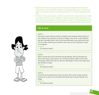 99
• Después de comentar las preguntas para la discusión, dependiendo del grado de
conocimiento, sería conveniente conversar con el grupo sobre lo que es violencia de
género y sus formas conforme a la Hoja informativa Nº 2. Violencia de género (pág.
224).
• Si fuera de interés para el grupo, también se puede invitar a alguien de la comunidad
o de alguna institución social, académica o gubernamental que sea especialista en el
tema de violencia de género o en violencia sexual. Pueden consultarse algunas fuentes
de información adicionales que hablen sobre las consecuencias de la violencia sexual.
Hoja de apoyo
CASO 1
Hace pocos meses Daniel comenzó a trabajar como asistente administrativo en
una empresa muy conocida y le gusta su trabajo. Una noche, su jefe, Roberto,
dijo que le gustaba Daniel, que lo veía muy afeminado y que quería tener sexo
con él. Le dijo a Daniel que si accedía a tener sexo con él, lo ayudaría a crecer
en la empresa.
Pregunta:
• ¿Es violencia sexual?
CASO 2
Todo el mundo dice que Linda tiene cara de pishcota. Ella vive diciendo que
tiene mucho sexo y que le gusta. Va a la fiesta de Pedro y bebe mucho hasta
desmayarse. Pedro tiene sexo con ella aún desmayada e invita a los amigos para
que también lo hagan.
Pregunta:
• ¿Es violencia sexual?
CASO 3
Luisa dice que le gustaría tener sexo con Javier. Ella se quita la ropa y está en
la cama con él, pero en ese momento ella decide que no quiere hacerlo, él la
obliga.
Pregunta:
• ¿Es violencia sexual?
 