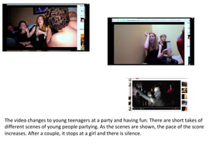 The	
  video	
  changes	
  to	
  young	
  teenagers	
  at	
  a	
  party	
  and	
  having	
  fun.	
  There	
  are	
  short	
  takes	
  of	
  
diﬀerent	
  scenes	
  of	
  young	
  people	
  partying.	
  As	
  the	
  scenes	
  are	
  shown,	
  the	
  pace	
  of	
  the	
  score	
  
increases.	
  AYer	
  a	
  couple,	
  it	
  stops	
  at	
  a	
  girl	
  and	
  there	
  is	
  silence.	
  
 