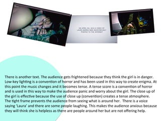 There	
  is	
  another	
  text.	
  The	
  audience	
  gets	
  frightened	
  because	
  they	
  think	
  the	
  girl	
  is	
  in	
  danger.	
  
Low-­‐key	
  ligh?ng	
  is	
  a	
  conven?on	
  of	
  horror	
  and	
  has	
  been	
  used	
  in	
  this	
  way	
  to	
  create	
  enigma.	
  At	
  
this	
  point	
  the	
  music	
  changes	
  and	
  it	
  becomes	
  tense.	
  A	
  tense	
  score	
  is	
  a	
  conven?on	
  of	
  horror	
  
and	
  is	
  used	
  in	
  this	
  way	
  to	
  make	
  the	
  audience	
  panic	
  and	
  worry	
  about	
  the	
  girl.	
  The	
  close	
  up	
  of	
  
the	
  girl	
  is	
  eﬀec?ve	
  because	
  the	
  use	
  of	
  close	
  up	
  (conven?on)	
  creates	
  a	
  tense	
  atmosphere.	
  
The	
  ?ght	
  frame	
  prevents	
  the	
  audience	
  from	
  seeing	
  what	
  is	
  around	
  her.	
  	
  There	
  is	
  a	
  voice	
  
saying	
  ‘Laura’	
  and	
  there	
  are	
  some	
  people	
  laughing.	
  This	
  makes	
  the	
  audience	
  anxious	
  because	
  
they	
  will	
  think	
  she	
  is	
  helpless	
  as	
  there	
  are	
  people	
  around	
  her	
  but	
  are	
  not	
  oﬀering	
  help.	
  
 