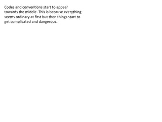 Codes	
  and	
  conven?ons	
  start	
  to	
  appear	
  
towards	
  the	
  middle.	
  This	
  is	
  because	
  everything	
  
seems	
  ordinary	
  at	
  ﬁrst	
  but	
  then	
  things	
  start	
  to	
  
get	
  complicated	
  and	
  dangerous.	
  	
  
	
  	
  
 