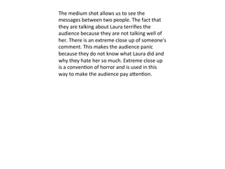 The	
  medium	
  shot	
  allows	
  us	
  to	
  see	
  the	
  
messages	
  between	
  two	
  people.	
  The	
  fact	
  that	
  
they	
  are	
  talking	
  about	
  Laura	
  terriﬁes	
  the	
  
audience	
  because	
  they	
  are	
  not	
  talking	
  well	
  of	
  
her.	
  There	
  is	
  an	
  extreme	
  close	
  up	
  of	
  someone's	
  
comment.	
  This	
  makes	
  the	
  audience	
  panic	
  
because	
  they	
  do	
  not	
  know	
  what	
  Laura	
  did	
  and	
  
why	
  they	
  hate	
  her	
  so	
  much.	
  Extreme	
  close	
  up	
  
is	
  a	
  conven?on	
  of	
  horror	
  and	
  is	
  used	
  in	
  this	
  
way	
  to	
  make	
  the	
  audience	
  pay	
  aVen?on.	
  	
  
	
  	
  
 