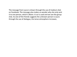 The	
  message	
  from	
  Laura	
  is	
  shown	
  through	
  the	
  use	
  of	
  medium	
  shot	
  
on	
  Facebook.	
  The	
  message	
  also	
  makes	
  us	
  wonder	
  why	
  she	
  only	
  sent	
  
it	
  to	
  one	
  person,	
  which	
  is	
  Blaire.	
  A	
  cut	
  is	
  used	
  and	
  we	
  see	
  the	
  group	
  
chat.	
  As	
  one	
  of	
  the	
  friends	
  suggests	
  the	
  unknown	
  person	
  is	
  Laura	
  
through	
  the	
  use	
  of	
  dialogue,	
  the	
  tense	
  atmosphere	
  increases.	
  
	
  	
  
 