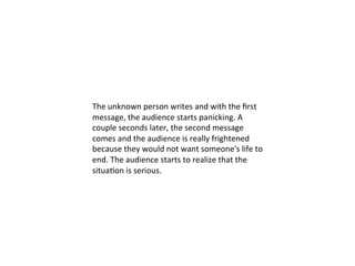  	
  
The	
  unknown	
  person	
  writes	
  and	
  with	
  the	
  ﬁrst	
  
message,	
  the	
  audience	
  starts	
  panicking.	
  A	
  
couple	
  seconds	
  later,	
  the	
  second	
  message	
  
comes	
  and	
  the	
  audience	
  is	
  really	
  frightened	
  
because	
  they	
  would	
  not	
  want	
  someone's	
  life	
  to	
  
end.	
  The	
  audience	
  starts	
  to	
  realize	
  that	
  the	
  
situa?on	
  is	
  serious.	
  
 