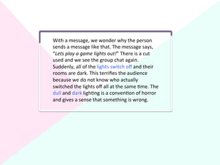 With	
  a	
  message,	
  we	
  wonder	
  why	
  the	
  person	
  
sends	
  a	
  message	
  like	
  that.	
  The	
  message	
  says,	
  
“Lets	
  play	
  a	
  game	
  lights	
  out!”	
  There	
  is	
  a	
  cut	
  
used	
  and	
  we	
  see	
  the	
  group	
  chat	
  again.	
  
Suddenly,	
  all	
  of	
  the	
  lights	
  switch	
  oﬀ	
  and	
  their	
  
rooms	
  are	
  dark.	
  This	
  terriﬁes	
  the	
  audience	
  
because	
  we	
  do	
  not	
  know	
  who	
  actually	
  
switched	
  the	
  lights	
  oﬀ	
  all	
  at	
  the	
  same	
  ?me.	
  The	
  
dull	
  and	
  dark	
  ligh?ng	
  is	
  a	
  conven?on	
  of	
  horror	
  
and	
  gives	
  a	
  sense	
  that	
  something	
  is	
  wrong.	
  
 