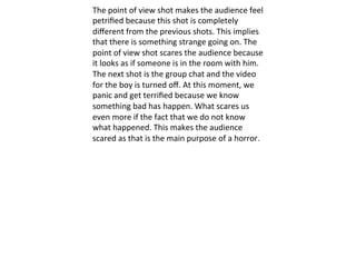 The	
  point	
  of	
  view	
  shot	
  makes	
  the	
  audience	
  feel	
  
petriﬁed	
  because	
  this	
  shot	
  is	
  completely	
  
diﬀerent	
  from	
  the	
  previous	
  shots.	
  This	
  implies	
  
that	
  there	
  is	
  something	
  strange	
  going	
  on.	
  The	
  
point	
  of	
  view	
  shot	
  scares	
  the	
  audience	
  because	
  
it	
  looks	
  as	
  if	
  someone	
  is	
  in	
  the	
  room	
  with	
  him.	
  
The	
  next	
  shot	
  is	
  the	
  group	
  chat	
  and	
  the	
  video	
  
for	
  the	
  boy	
  is	
  turned	
  oﬀ.	
  At	
  this	
  moment,	
  we	
  
panic	
  and	
  get	
  terriﬁed	
  because	
  we	
  know	
  
something	
  bad	
  has	
  happen.	
  What	
  scares	
  us	
  
even	
  more	
  if	
  the	
  fact	
  that	
  we	
  do	
  not	
  know	
  
what	
  happened.	
  This	
  makes	
  the	
  audience	
  
scared	
  as	
  that	
  is	
  the	
  main	
  purpose	
  of	
  a	
  horror.	
  
 