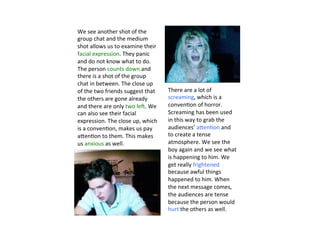 There	
  are	
  a	
  lot	
  of	
  
screaming,	
  which	
  is	
  a	
  
conven?on	
  of	
  horror.	
  
Screaming	
  has	
  been	
  used	
  
in	
  this	
  way	
  to	
  grab	
  the	
  
audiences’	
  aVen?on	
  and	
  
to	
  create	
  a	
  tense	
  
atmosphere.	
  We	
  see	
  the	
  
boy	
  again	
  and	
  we	
  see	
  what	
  
is	
  happening	
  to	
  him.	
  We	
  
get	
  really	
  frightened	
  
because	
  awful	
  things	
  
happened	
  to	
  him.	
  When	
  
the	
  next	
  message	
  comes,	
  
the	
  audiences	
  are	
  tense	
  
because	
  the	
  person	
  would	
  
hurt	
  the	
  others	
  as	
  well.	
  
We	
  see	
  another	
  shot	
  of	
  the	
  
group	
  chat	
  and	
  the	
  medium	
  
shot	
  allows	
  us	
  to	
  examine	
  their	
  
facial	
  expression.	
  They	
  panic	
  
and	
  do	
  not	
  know	
  what	
  to	
  do.	
  
The	
  person	
  counts	
  down	
  and	
  
there	
  is	
  a	
  shot	
  of	
  the	
  group	
  
chat	
  in	
  between.	
  The	
  close	
  up	
  
of	
  the	
  two	
  friends	
  suggest	
  that	
  
the	
  others	
  are	
  gone	
  already	
  
and	
  there	
  are	
  only	
  two	
  leY.	
  We	
  
can	
  also	
  see	
  their	
  facial	
  
expression.	
  The	
  close	
  up,	
  which	
  
is	
  a	
  conven?on,	
  makes	
  us	
  pay	
  
aVen?on	
  to	
  them.	
  This	
  makes	
  
us	
  anxious	
  as	
  well.	
  
 