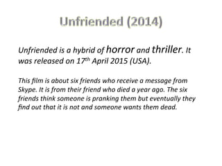 Unfriended	
  is	
  a	
  hybrid	
  of	
  horror	
  and	
  thriller.	
  It	
  
was	
  released	
  on	
  17th	
  April	
  2015	
  (USA).	
  
	
  
This	
  ﬁlm	
  is	
  about	
  six	
  friends	
  who	
  receive	
  a	
  message	
  from	
  
Skype.	
  It	
  is	
  from	
  their	
  friend	
  who	
  died	
  a	
  year	
  ago.	
  The	
  six	
  
friends	
  think	
  someone	
  is	
  pranking	
  them	
  but	
  eventually	
  they	
  
ﬁnd	
  out	
  that	
  it	
  is	
  not	
  and	
  someone	
  wants	
  them	
  dead.	
  
 