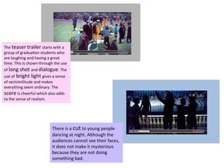 The	
  teaser	
  trailer	
  starts	
  with	
  a	
  
group	
  of	
  gradua?on	
  students	
  who	
  
are	
  laughing	
  and	
  having	
  a	
  great	
  
?me.	
  This	
  is	
  shown	
  through	
  the	
  use	
  
of	
  long	
  shot	
  and	
  dialogue.	
  The	
  
use	
  of	
  bright	
  light	
  gives	
  a	
  sense	
  
of	
  verisimilitude	
  and	
  makes	
  
everything	
  seem	
  ordinary.	
  The	
  
score	
  is	
  cheerful	
  which	
  also	
  adds	
  
to	
  the	
  sense	
  of	
  realism.	
  
There	
  is	
  a	
  cut	
  to	
  young	
  people	
  
dancing	
  at	
  night.	
  Although	
  the	
  
audiences	
  cannot	
  see	
  their	
  faces,	
  
it	
  does	
  not	
  make	
  it	
  mysterious	
  
because	
  they	
  are	
  not	
  doing	
  
something	
  bad.	
  
 