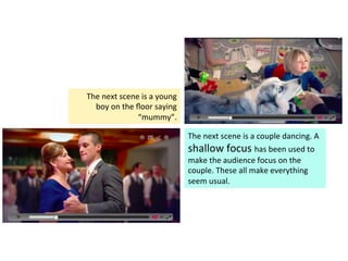 The	
  next	
  scene	
  is	
  a	
  couple	
  dancing.	
  A	
  
shallow	
  focus	
  has	
  been	
  used	
  to	
  
make	
  the	
  audience	
  focus	
  on	
  the	
  
couple.	
  These	
  all	
  make	
  everything	
  
seem	
  usual.	
  	
  
The	
  next	
  scene	
  is	
  a	
  young	
  
boy	
  on	
  the	
  ﬂoor	
  saying	
  
“mummy”.	
  	
  
 
