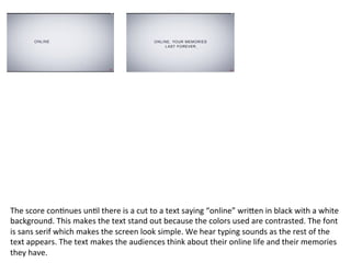 The	
  score	
  con?nues	
  un?l	
  there	
  is	
  a	
  cut	
  to	
  a	
  text	
  saying	
  “online”	
  wriVen	
  in	
  black	
  with	
  a	
  white	
  
background.	
  This	
  makes	
  the	
  text	
  stand	
  out	
  because	
  the	
  colors	
  used	
  are	
  contrasted.	
  The	
  font	
  
is	
  sans	
  serif	
  which	
  makes	
  the	
  screen	
  look	
  simple.	
  We	
  hear	
  typing	
  sounds	
  as	
  the	
  rest	
  of	
  the	
  
text	
  appears.	
  The	
  text	
  makes	
  the	
  audiences	
  think	
  about	
  their	
  online	
  life	
  and	
  their	
  memories	
  
they	
  have.	
  
 