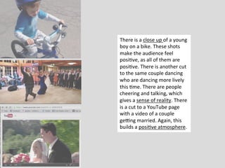 There	
  is	
  a	
  close	
  up	
  of	
  a	
  young	
  
boy	
  on	
  a	
  bike.	
  These	
  shots	
  
make	
  the	
  audience	
  feel	
  
posi?ve,	
  as	
  all	
  of	
  them	
  are	
  
posi?ve.	
  There	
  is	
  another	
  cut	
  
to	
  the	
  same	
  couple	
  dancing	
  
who	
  are	
  dancing	
  more	
  lively	
  
this	
  ?me.	
  There	
  are	
  people	
  
cheering	
  and	
  talking,	
  which	
  
gives	
  a	
  sense	
  of	
  reality.	
  There	
  
is	
  a	
  cut	
  to	
  a	
  YouTube	
  page	
  
with	
  a	
  video	
  of	
  a	
  couple	
  
geWng	
  married.	
  Again,	
  this	
  
builds	
  a	
  posi?ve	
  atmosphere.	
  
 