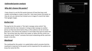 Unfriended poster analysis
Why did I choose this poster?
I have chosen to use this film poster because of how they have used
modern technology to create a new film. I also have chosen this poster as
they do not use a person but instead use an image of a search bar taken
from google images.
Anchor text
The tag line for this poster is “this April, revenge comes online” this
connotes that the main character is trying to take revenge on another
person as they have done bad to they, as the audience we do not know
what this is, this entices the audience in and makes they want to watch the
film. The anchor text also inform the viewer on when the film comes out.
Using the words “online” connotes that social networking will be used and
shown in this film.
Masthead
The masthead for this poster is in capital letters which connotes that the
masthead is important to the poster and its important for the audience to
know the name the film.
 