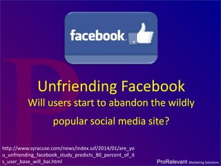 Unfriending Facebook
Will users start to abandon the wildly
popular social media site?
http://www.syracuse.com/news/index.ssf/2014/01/are_yo
u_unfriending_facebook_study_predicts_80_percent_of_it
s_user_base_will_bai.html

ProRelevant Marketing Solutions

 