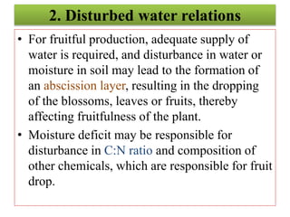 2. Disturbed water relations
• For fruitful production, adequate supply of
water is required, and disturbance in water or
moisture in soil may lead to the formation of
an abscission layer, resulting in the dropping
of the blossoms, leaves or fruits, thereby
affecting fruitfulness of the plant.
• Moisture deficit may be responsible for
disturbance in C:N ratio and composition of
other chemicals, which are responsible for fruit
drop.
 
