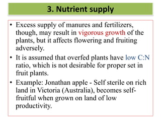 3. Nutrient supply
• Excess supply of manures and fertilizers,
though, may result in vigorous growth of the
plants, but it affects flowering and fruiting
adversely.
• It is assumed that overfed plants have low C:N
ratio, which is not desirable for proper set in
fruit plants.
• Example: Jonathan apple - Self sterile on rich
land in Victoria (Australia), becomes self-
fruitful when grown on land of low
productivity.
 