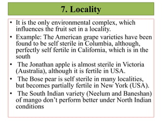 7. Locality
• It is the only environmental complex, which
influences the fruit set in a locality.
• Example: The American grape varieties have been
found to be self sterile in Columbia, although,
perfectly self fertile in California, which is in the
south
• The Jonathan apple is almost sterile in Victoria
(Australia), although it is fertile in USA.
• The Bose pear is self sterile in many localities,
but becomes partially fertile in New York (USA).
• The South Indian variety (Neelum and Baneshan)
of mango don’t perform better under North Indian
conditions
 