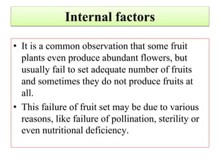 Internal factors
• It is a common observation that some fruit
plants even produce abundant flowers, but
usually fail to set adequate number of fruits
and sometimes they do not produce fruits at
all.
• This failure of fruit set may be due to various
reasons, like failure of pollination, sterility or
even nutritional deficiency.
 