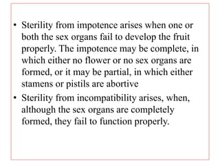 • Sterility from impotence arises when one or
both the sex organs fail to develop the fruit
properly. The impotence may be complete, in
which either no flower or no sex organs are
formed, or it may be partial, in which either
stamens or pistils are abortive
• Sterility from incompatibility arises, when,
although the sex organs are completely
formed, they fail to function properly.
 