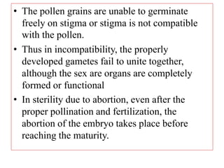 • The pollen grains are unable to germinate
freely on stigma or stigma is not compatible
with the pollen.
• Thus in incompatibility, the properly
developed gametes fail to unite together,
although the sex are organs are completely
formed or functional
• In sterility due to abortion, even after the
proper pollination and fertilization, the
abortion of the embryo takes place before
reaching the maturity.
 