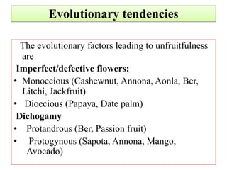 Evolutionary tendencies
The evolutionary factors leading to unfruitfulness
are
Imperfect/defective flowers:
• Monoecious (Cashewnut, Annona, Aonla, Ber,
Litchi, Jackfruit)
• Dioecious (Papaya, Date palm)
Dichogamy
• Protandrous (Ber, Passion fruit)
• Protogynous (Sapota, Annona, Mango,
Avocado)
 