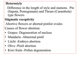 Heterostyly
Difference in the length of style and stamens. Pin
(Sapota, Pomegranate) and Thrum (Carambola)
type flowers
Stigmatic receptivity
Abortive flowers or aborted pistilor ovules
Causes of flower abortion:
• Grapes- Degeneration of nucleus
• Mandarin -Abnormal pistil
• Litchi -Embryo abortion
• Olive -Pistil abortion
• Kiwi fruits -Pollen degeneration
 