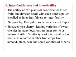 iii. Inter-fruitfulness and inter-fertility:
• The ability of two plants or two varieties to set
fruits and develop seeds with each other’s pollen
is called as inter-fruitfulness or inter-fertility.
• Smyrna fig, Datepalm, some varieties of Grapes.
• in sweet type cherry, leading varieties of sweet
cherries in many locations are inter-sterile or
inter-unfruitful. Similar type of inter sterility has
been also reported in other fruit crops like
almond, plum, pear and some varieties of filberts
 
