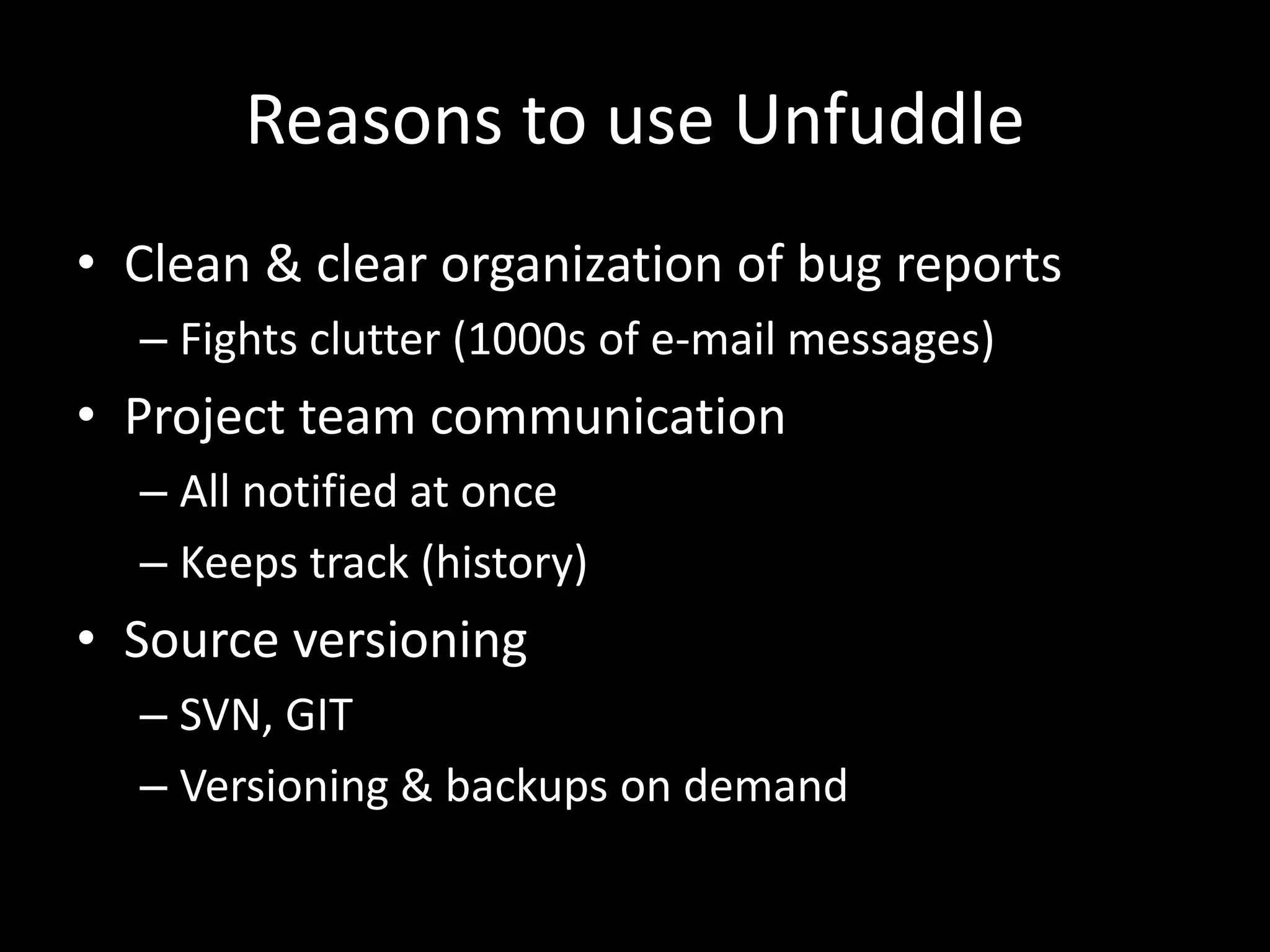 Reasons to use Unfuddle
• Clean & clear organization of bug reports
  – Fights clutter (1000s of e-mail messages)
• Project team communication
  – All notified at once
  – Keeps track (history)
• Source versioning
  – SVN, GIT
  – Versioning & backups on demand
 