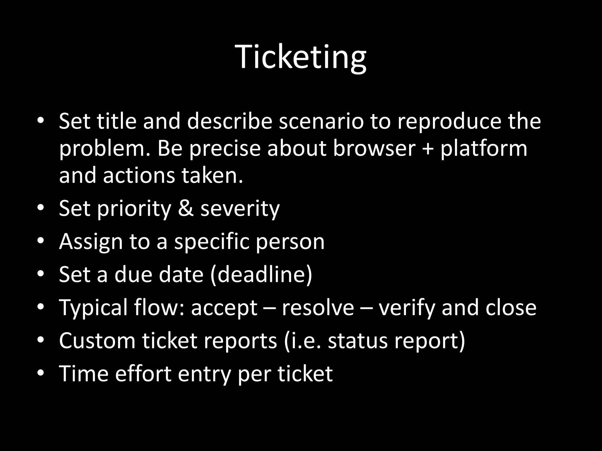 Ticketing
• Set title and describe scenario to reproduce the
  problem. Be precise about browser + platform
  and actions taken.
• Set priority & severity
• Assign to a specific person
• Set a due date (deadline)
• Typical flow: accept – resolve – verify and close
• Custom ticket reports (i.e. status report)
• Time effort entry per ticket
 