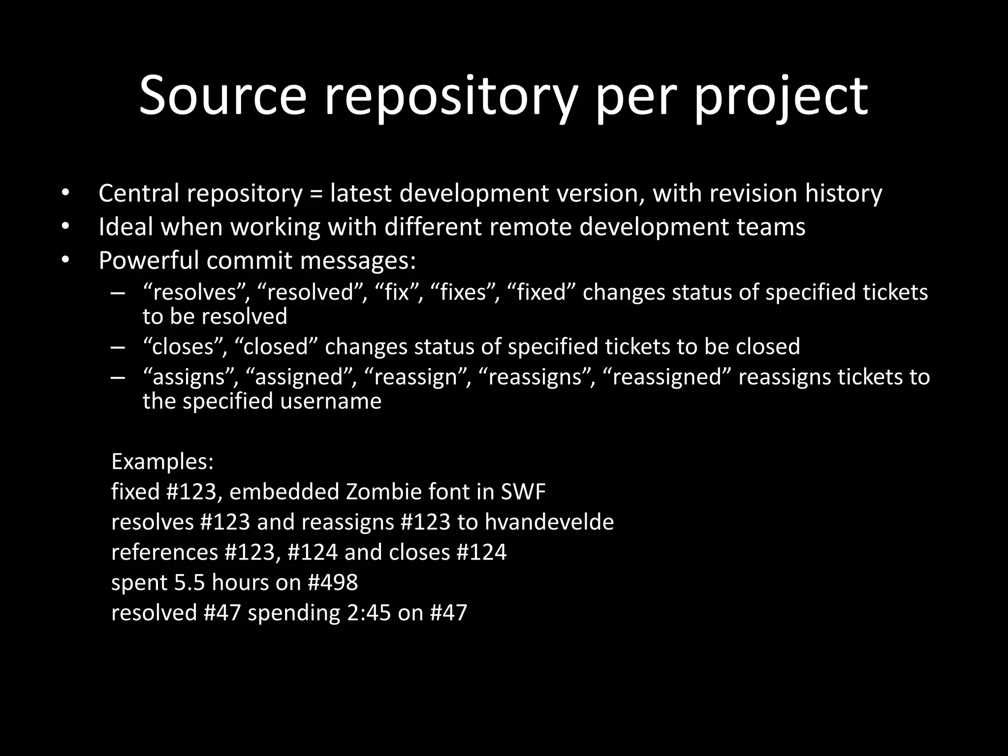 Source repository per project
• Central repository = latest development version, with revision history
• Ideal when working with different remote development teams
• Powerful commit messages:
    – “resolves”, “resolved”, “fix”, “fixes”, “fixed” changes status of specified tickets
      to be resolved
    – “closes”, “closed” changes status of specified tickets to be closed
    – “assigns”, “assigned”, “reassign”, “reassigns”, “reassigned” reassigns tickets to
      the specified username

    Examples:
    fixed #123, embedded Zombie font in SWF
    resolves #123 and reassigns #123 to hvandevelde
    references #123, #124 and closes #124
    spent 5.5 hours on #498
    resolved #47 spending 2:45 on #47
 