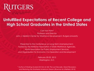 Unfulfilled Expectations of Recent College and
High School Graduates in the United States
Carl Van Horn*
Professor and Director
John J. Heldrich Center for Workforce Development, Rutgers University
Presented to the Conference on Long-Term Unemployment,
hosted by the National Association of State Workforce Agencies,
World Association for Public Employment Services,
and Organisation for Economic Co-Operation and Development
February 20-22, 2013
Washington, D.C.
* Author of Working Scared (Or Not at All): The Lost Decade, Great Recession,
and Restoring the Shattered American Dream (Rowman & Littlefield, 2013)
 
