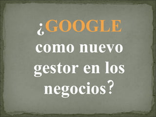 ¿ GOOGLE  como nuevo gestor en los negocios? 