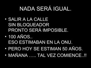 NADA SERÁ IGUAL.NADA SERÁ IGUAL.
• SALIR A LA CALLESALIR A LA CALLE
SIN BLOQUEADORSIN BLOQUEADOR
PRONTO SERÁ IMPOSIBLE.PRONTO SERÁ IMPOSIBLE.
• 100 AÑOS..100 AÑOS..
ESO ESTIMABAN EN LA ONU.ESO ESTIMABAN EN LA ONU.
• PERO HOY SE ESTIMAN 50 AÑOS.PERO HOY SE ESTIMAN 50 AÑOS.
• MAÑANA ….. TAL VEZ COMIENCE..!!MAÑANA ….. TAL VEZ COMIENCE..!!
 