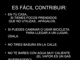 ES FÁCIL CONTRIBUIR:ES FÁCIL CONTRIBUIR:
• EN TU CASA..EN TU CASA..
SI TIENES FOCOS PRENDIDOSSI TIENES FOCOS PRENDIDOS
QUE NO UTILIZAS.. APÁGALOS.QUE NO UTILIZAS.. APÁGALOS.
• SI PUEDES CAMINAR O USAR BICICLETASI PUEDES CAMINAR O USAR BICICLETA
PARA LLEGAR A UN LUGAR..PARA LLEGAR A UN LUGAR..
ÚSALA.ÚSALA.
• NO TIRES BASURA EN LA CALLE.NO TIRES BASURA EN LA CALLE.
• NO TE BAÑES CON AGUA MUY CALIENTENO TE BAÑES CON AGUA MUY CALIENTE
(EL VAPOR ES UN GAS(EL VAPOR ES UN GAS
 