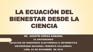 LA ECUACIÓN DEL
BIENESTAR DESDE LA
CIENCIA
DR. AGUSTÍN ZÚÑIGA GAMARRA
55 ANIVERSARIO
FACULTAD DE INGENIERÍA INDUSTRIAL Y SISTEMAS
UNIVERSIDAD NACIONAL FEDERICO VILLARREAL
LIMA, 14 DE NOVIEMBRE DE 2019
DR. AGUSTÍN ZÚÑIGA GAMARRA
22 ANIVERSARIO
FACULTAD DE INGENIERÍA ELECTRÓNICA E INFORMÁTICA
UNIVERSIDAD NACIONAL FEDERICO VILLARREAL
LIMA, 04 DE DICIEMBRE DE 2019
 