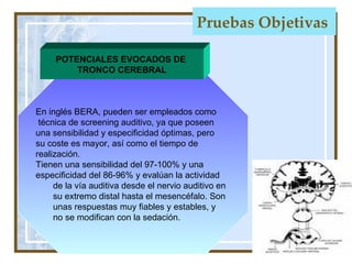 Pruebas Objetivas   En inglés  BERA, pueden ser empleados como técnica de screening auditivo, ya que poseen una sensibilidad y especificidad óptimas, pero  su coste es mayor, así como el tiempo de  realización. Tienen una sensibilidad del 97-100% y una  especificidad del 86-96% y evalúan la actividad de la vía auditiva desde el nervio auditivo en  su extremo distal hasta el mesencéfalo. Son  unas respuestas muy fiables y estables, y  no se modifican con la sedación.  POTENCIALES EVOCADOS DE  TRONCO CEREBRAL 