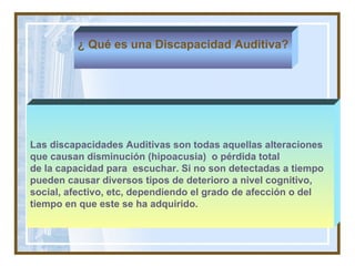 Las discapacidades Auditivas son todas aquellas alteraciones que causan disminución (hipoacusia)  o pérdida total  de la capacidad para  escuchar. Si no son detectadas a tiempo pueden causar diversos tipos de deterioro a nivel cognitivo,  social, afectivo, etc, dependiendo el grado de afección o del  tiempo en que este se ha adquirido.   ¿ Qué es una Discapacidad Auditiva? 