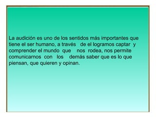La audición es uno de los sentidos más importantes que  tiene el ser humano, a través  de el logramos captar  y  comprender el mundo  que  nos  rodea, nos permite  comunicarnos  con  los  demás saber que es lo que  piensan, que quieren y opinan. 