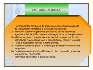 FACTORES DE RIESGO Antecedentes familiares de sordera neurosensorial congénita  de instauración temprana, o de causa no aclarada.  2.- Infección durante la gestación por alguno de los siguientes  agentes: rubéola, sífilis, herpes, citomegalovirus  y  toxoplasmosis 3.- Malformaciones craneofaciales, incluyendo las que involucren estructuras relacionadas  con el oído (externo, medio o interno).  4.- Peso al nacimiento inferior a 1500 gramos.  5.- Hiperbilirrubinemia grave,  a niveles que se requiera transfusión sanguínea. 6.- Empleo de medicamentos Ototoxicos bien durante la gestación,  o a partir del nacimiento. 7.- Meningitis bacteriana, a cualquier edad.  