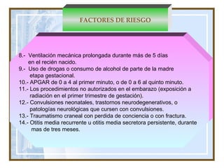FACTORES DE RIESGO 8.-  Ventilación mecánica prolongada durante más de 5 días  en el recién nacido.   9.-   Uso de drogas o consumo de alcohol de parte de la madre  etapa gestacional.   10.- APGAR de 0 a 4 al primer minuto, o de 0 a 6 al quinto minuto. 11.- Los procedimientos no autorizados en el embarazo (exposición a  radiación en el primer trimestre de gestación). 12.- Convulsiones neonatales, trastornos neurodegenerativos, o  patologías neurológicas que cursen con convulsiones.  13.- Traumatismo craneal con perdida de conciencia o con fractura.  14.- Otitis media recurrente u otitis media secretora persistente, durante  mas de tres meses.  