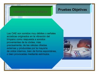 ane Pruebas Objetivas   EMISIONES OTOACUSTICAS Las OAE  son sonidos muy débiles o  señales acústicas originados en la vibración del  tímpano como respuesta a sonidos  provenientes de la cóclea, más precisamente, de las células ciliadas externas y producidas  por la mayoría  de oídos internos , bien de forma espontánea, o bien provocadas mediante estímulos.  