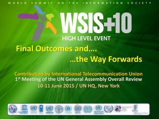 Final Outcomes and….
…the Way Forwards
Contribution by International Telecommunication Union
1st Meeting of the UN General Assembly Overall Review
10-11 June 2015 / UN HQ, New York
 