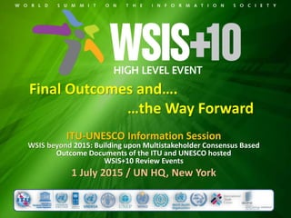 Final Outcomes and….
…the Way Forward
ITU-UNESCO Information Session
WSIS beyond 2015: Building upon Multistakeholder Consensus Based
Outcome Documents of the ITU and UNESCO hosted
WSIS+10 Review Events
1 July 2015 / UN HQ, New York
 